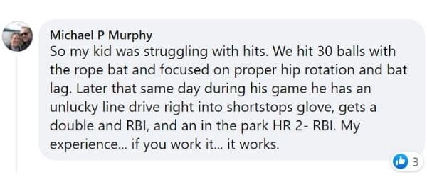 Rope Bat Review - "So my kid was struggling with hits. We hit 30 balls with the rope bat and focused on proper hip rotation and bat lag. Later that same day during his game he has an unlucky line drive right into shortstops glove, gets a double and RBI, and an in the park HR 2-RBI. My experience... if you work it... it works." - Michael P. Murphy
