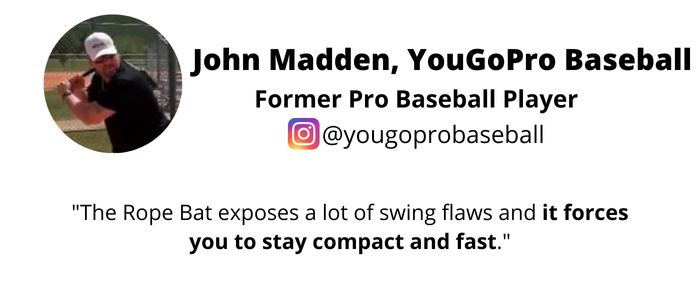 John Madden – Former Pro Baseball Player recommending the Rope Bat Swing Trainer / Hitting Aid - "The Rope Bat exposes a lot of swing flaws and it forces you to stay compact and fast.”
